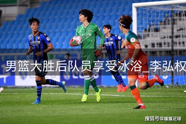 男篮大胜后队员享受冰浴 李弘权晒欢乐视频